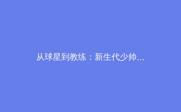 从球星到教练：新生代少帅如何用科技与数据重塑现代足球战术 - 3