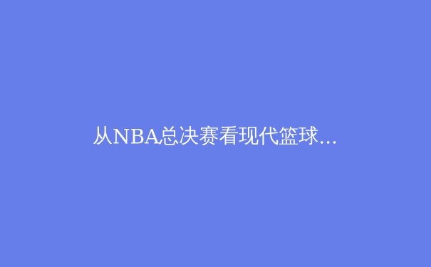 从NBA总决赛看现代篮球的战术演变与巨星价值