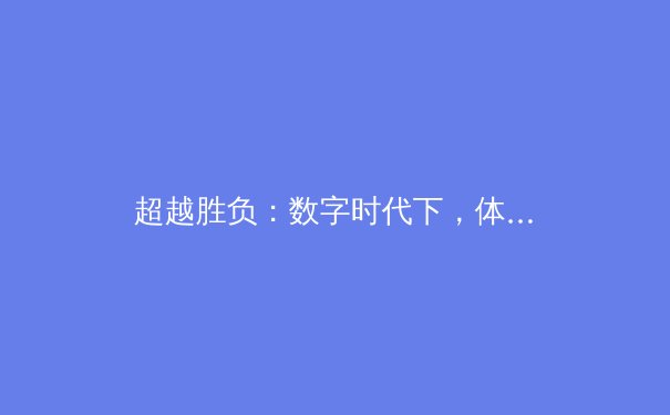 超越胜负：数字时代下，体育新闻的深度价值与叙事革新 - 4