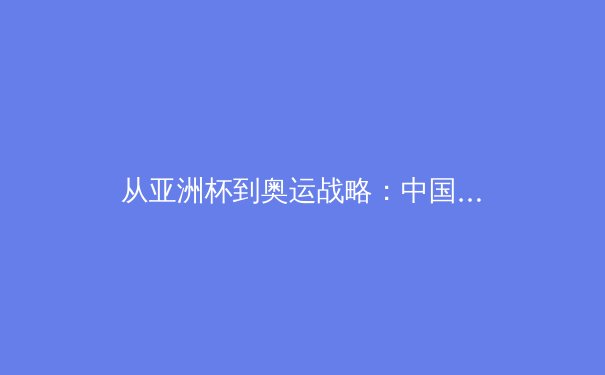 从亚洲杯到奥运战略：中国体育产业的结构性变革与未来挑战 - 3