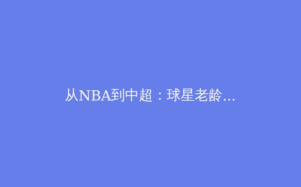从NBA到中超：球星老龄化现象背后的全球体育产业变革 - 4