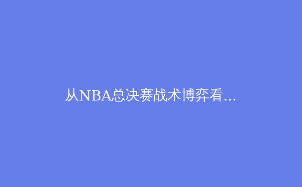 从NBA总决赛战术博弈看现代篮球的进化之路