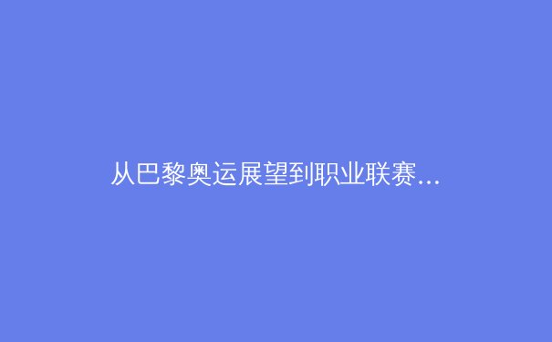 从巴黎奥运展望到职业联赛新生态：中国体育产业的转型阵痛与未来路径 - 3